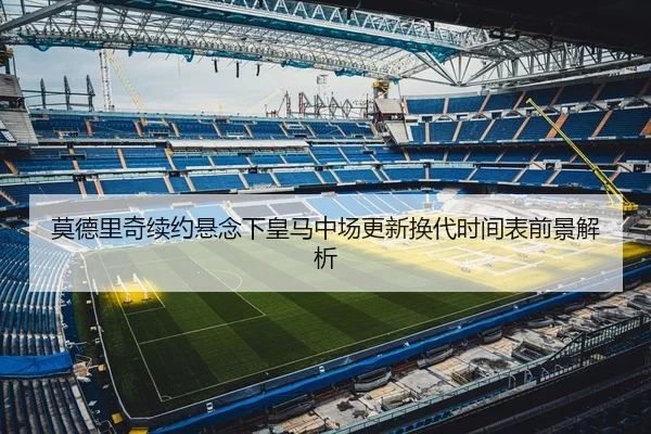 莫德里奇续约悬念下皇马中场更新换代时间表前景解析