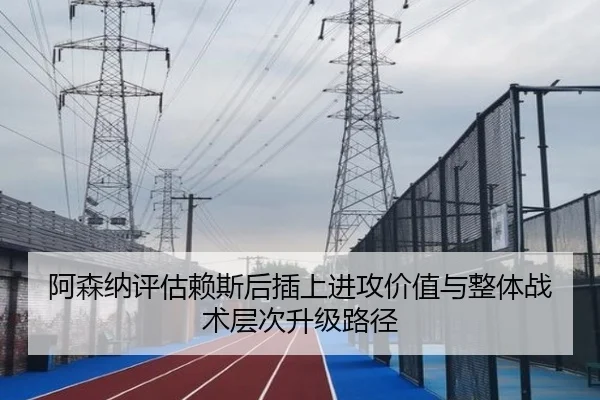 阿森纳评估赖斯后插上进攻价值与整体战术层次升级路径