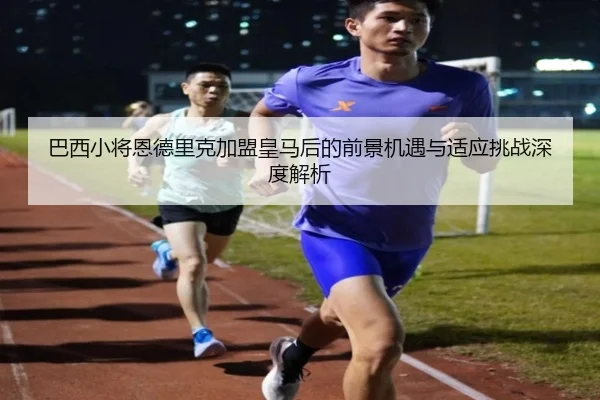 巴西小将恩德里克加盟皇马后的前景机遇与适应挑战深度解析