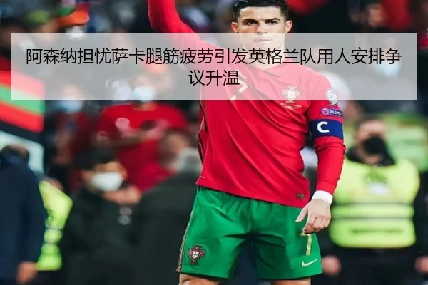 阿森纳担忧萨卡腿筋疲劳引发英格兰队用人安排争议升温