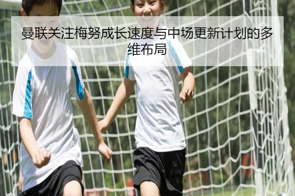 曼联关注梅努成长速度与中场更新计划的多维布局