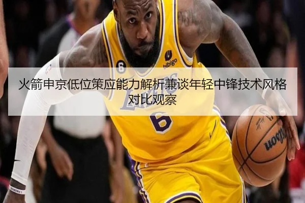 火箭申京低位策应能力解析兼谈年轻中锋技术风格对比观察