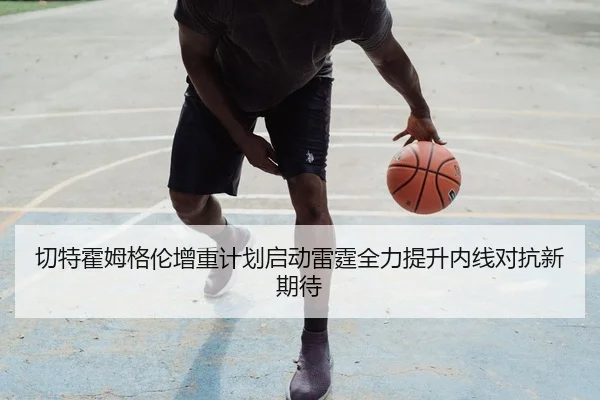 切特霍姆格伦增重计划启动雷霆全力提升内线对抗新期待
