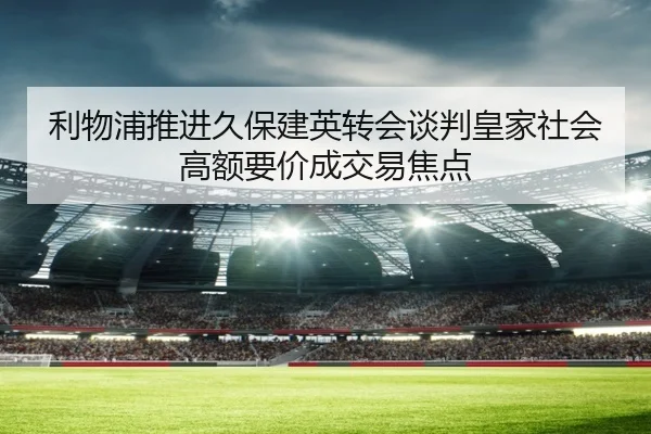 利物浦推进久保建英转会谈判皇家社会高额要价成交易焦点